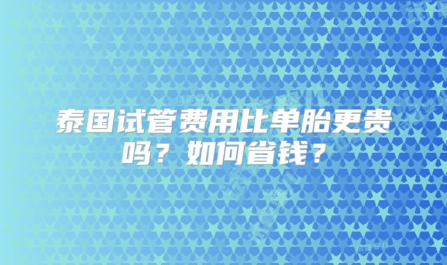 泰国试管费用比单胎更贵吗？如何省钱？