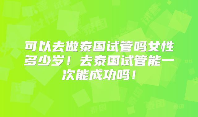 可以去做泰国试管吗女性多少岁！去泰国试管能一次能成功吗！