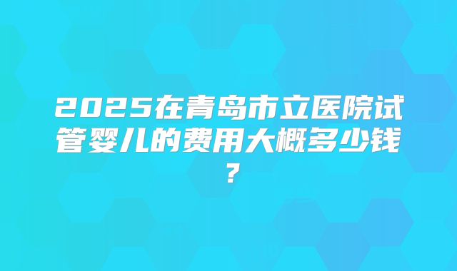 2025在青岛市立医院试管婴儿的费用大概多少钱？