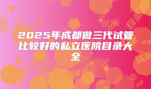 2025年成都做三代试管比较好的私立医院目录大全