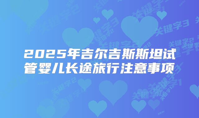 2025年吉尔吉斯斯坦试管婴儿长途旅行注意事项