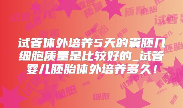 试管体外培养5天的囊胚几细胞质量是比较好的_试管婴儿胚胎体外培养多久！