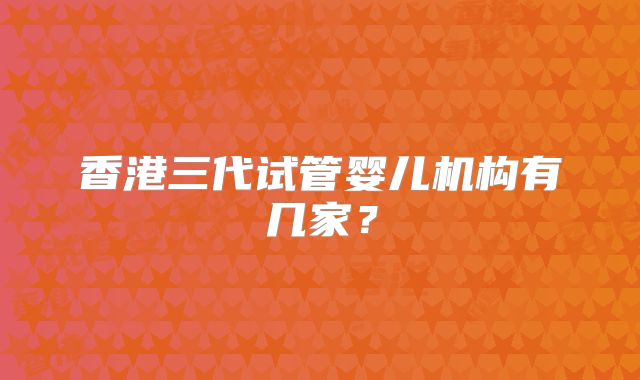 香港三代试管婴儿机构有几家？