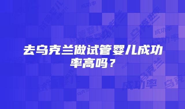 去乌克兰做试管婴儿成功率高吗？
