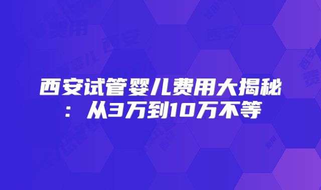 西安试管婴儿费用大揭秘:从3万到10万不等