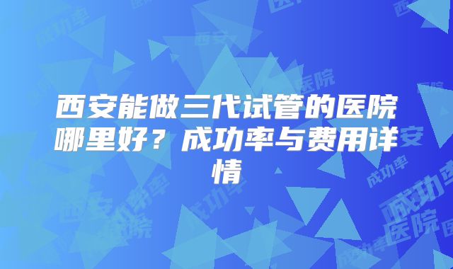 西安能做三代试管的医院哪里好？成功率与费用详情