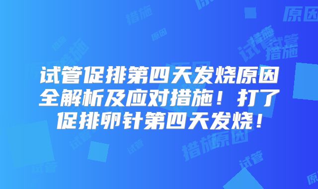 试管促排第四天发烧原因全解析及应对措施!打了促排卵针第四天发烧!