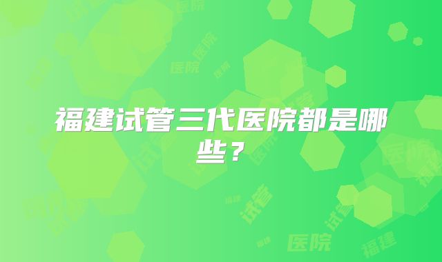 福建试管三代医院都是哪些？