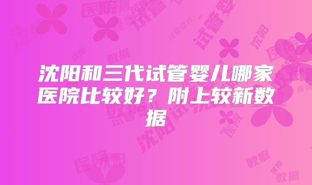 沈阳和三代试管婴儿哪家医院比较好？附上较新数据
