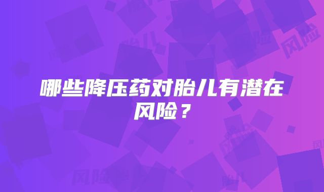 哪些降压药对胎儿有潜在风险?