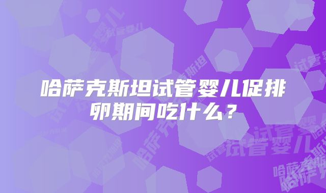 哈萨克斯坦试管婴儿促排卵期间吃什么?