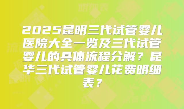 2025昆明三代试管婴儿医院大全一览及三代试管婴儿的具体流程分解?昆华三代试管婴儿花费明细表?