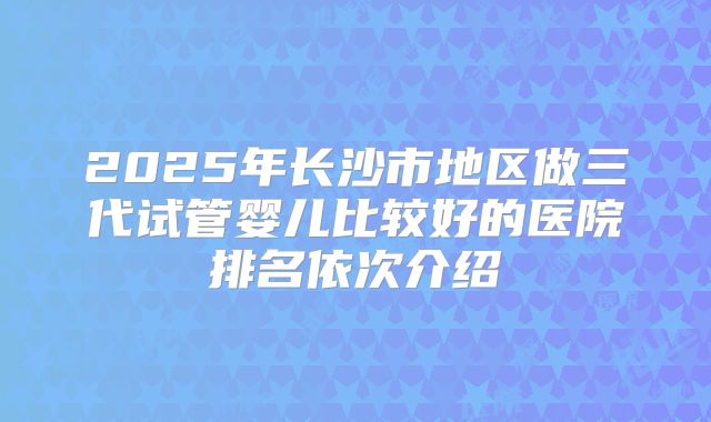 2025年长沙市地区做三代试管婴儿比较好的医院排名依次介绍