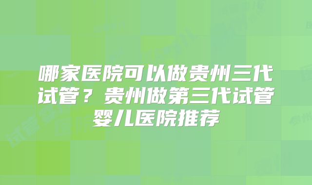 哪家医院可以做贵州三代试管？贵州做第三代试管婴儿医院推荐