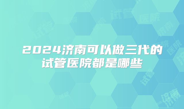 2024济南可以做三代的试管医院都是哪些