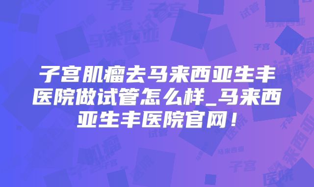 子宫肌瘤去马来西亚生丰医院做试管怎么样_马来西亚生丰医院官网!