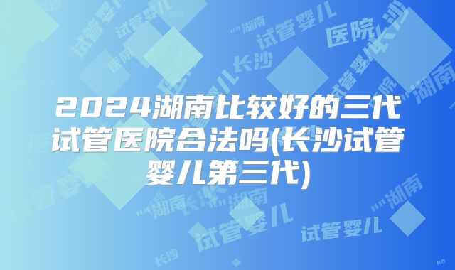 2024湖南比较好的三代试管医院合法吗(长沙试管婴儿第三代)