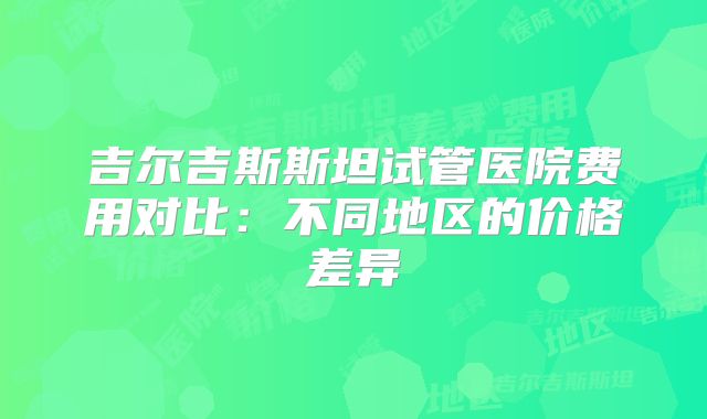 吉尔吉斯斯坦试管医院费用对比:不同地区的价格差异