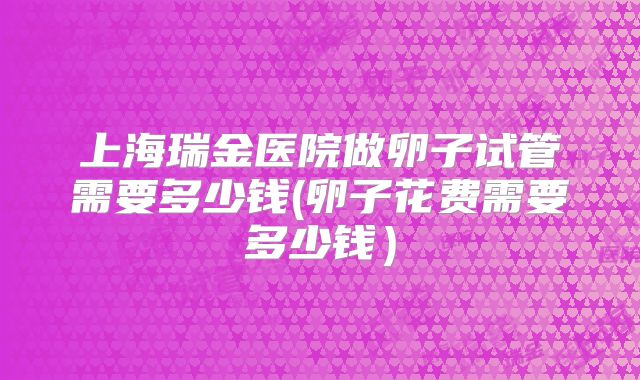 上海瑞金医院做卵子试管需要多少钱(卵子花费需要多少钱）