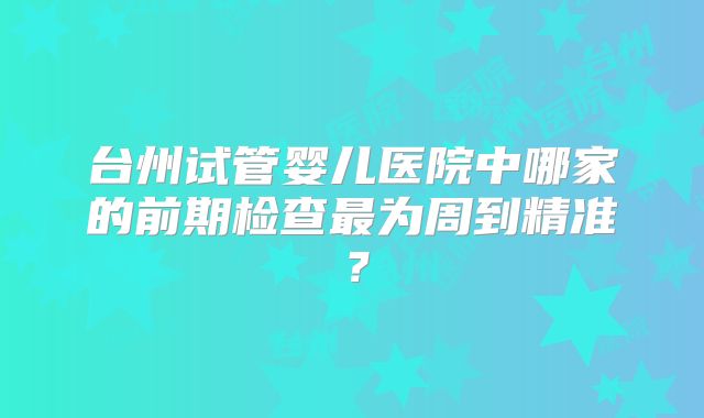 台州试管婴儿医院中哪家的前期检查最为周到精准？