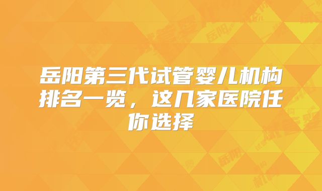 岳阳第三代试管婴儿机构排名一览，这几家医院任你选择