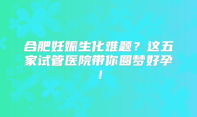 合肥妊娠生化难题？这五家试管医院带你圆梦好孕！