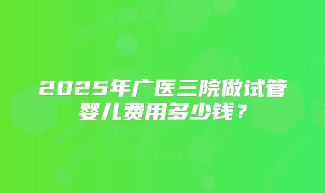 2025年广医三院做试管婴儿费用多少钱？