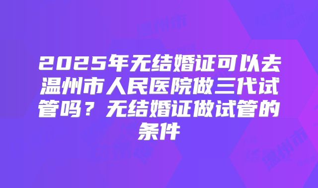 2025年无结婚证可以去温州市人民医院做三代试管吗？无结婚证做试管的条件