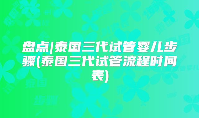 盘点|泰国三代试管婴儿步骤(泰国三代试管流程时间表)