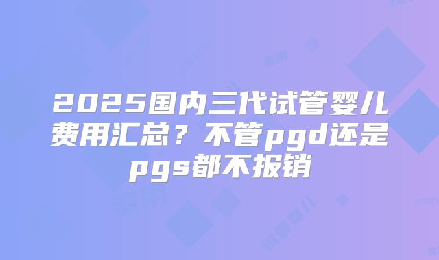 2025国内三代试管婴儿费用汇总？不管pgd还是pgs都不报销
