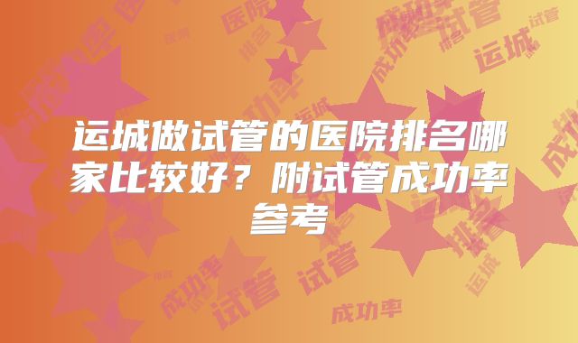运城做试管的医院排名哪家比较好？附试管成功率参考