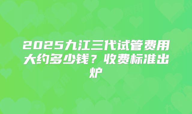 2025九江三代试管费用大约多少钱？收费标准出炉