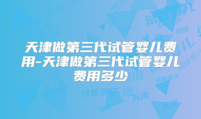 天津做第三代试管婴儿费用-天津做第三代试管婴儿费用多少