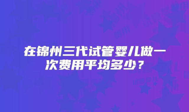 在锦州三代试管婴儿做一次费用平均多少？