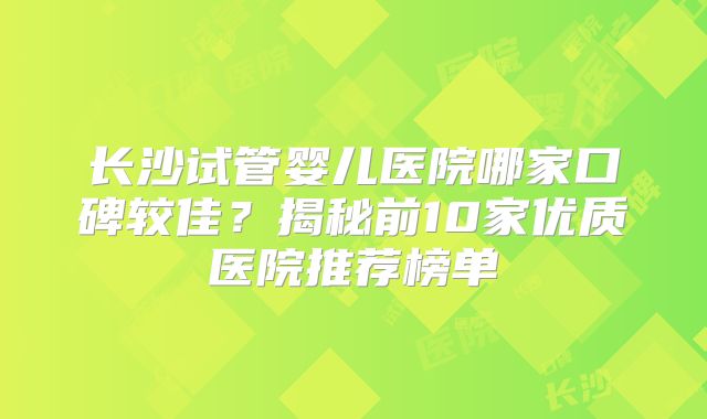 长沙试管婴儿医院哪家口碑较佳？揭秘前10家优质医院推荐榜单