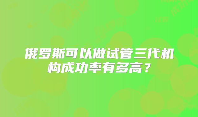 俄罗斯可以做试管三代机构成功率有多高？