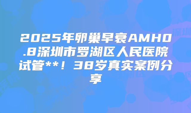2025年卵巢早衰AMH0.8深圳市罗湖区人民医院试管**!38岁真实案例分享