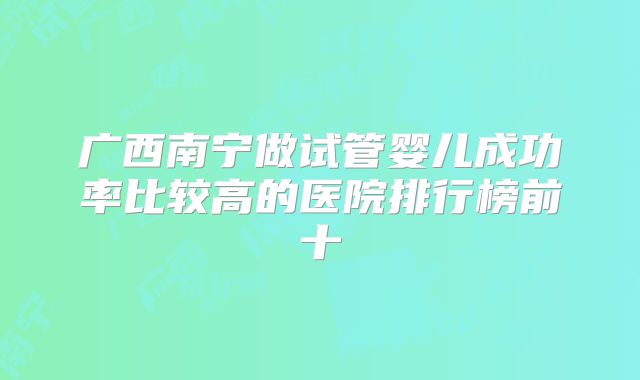 广西南宁做试管婴儿成功率比较高的医院排行榜前十