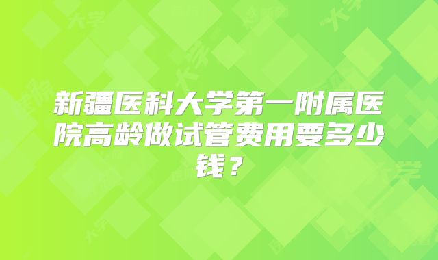 新疆医科大学第一附属医院高龄做试管费用要多少钱?