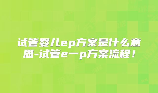 试管婴儿ep方案是什么意思-试管e一p方案流程!