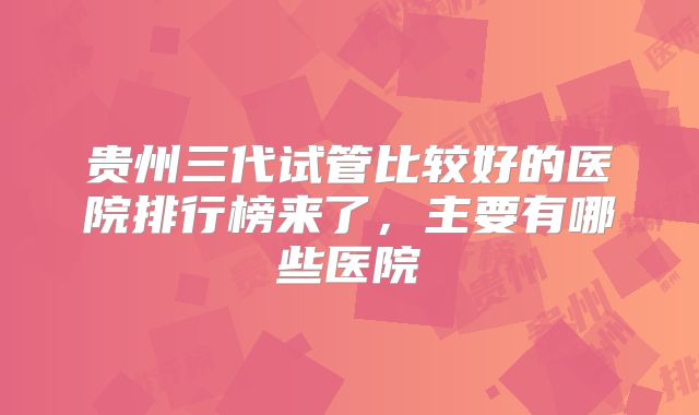 贵州三代试管比较好的医院排行榜来了,主要有哪些医院