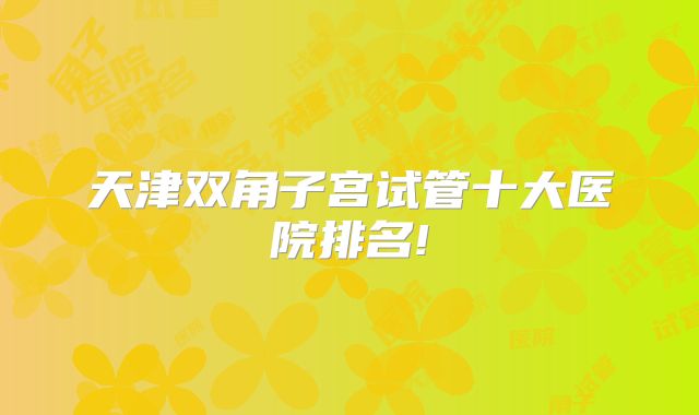 天津双角子宫试管十大医院排名!