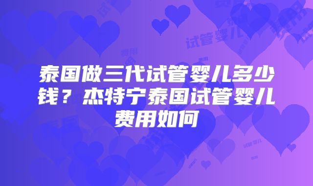 泰国做三代试管婴儿多少钱？杰特宁泰国试管婴儿费用如何