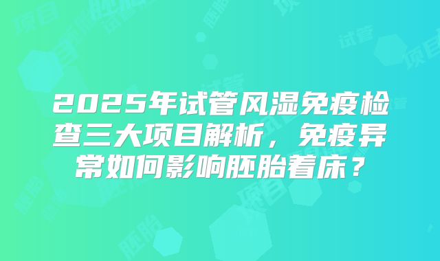 2025年试管风湿免疫检查三大项目解析,免疫异常如何影响胚胎着床?