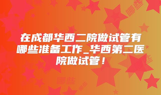 在成都华西二院做试管有哪些准备工作_华西第二医院做试管！