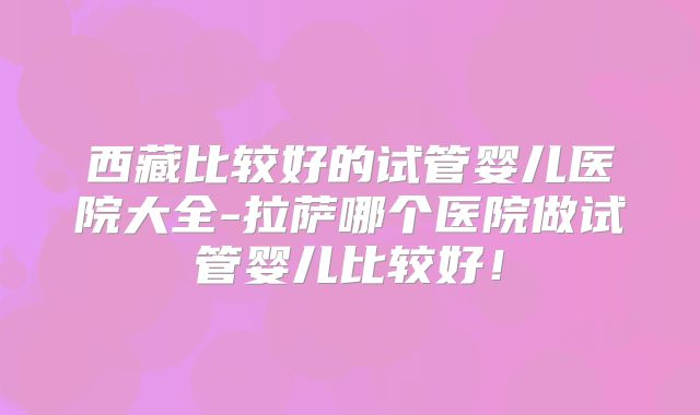 西藏比较好的试管婴儿医院大全-拉萨哪个医院做试管婴儿比较好！