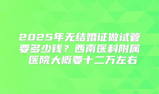 2025年无结婚证做试管要多少钱?西南医科附属 医院大概要十二万左右
