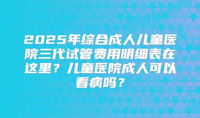 2025年综合成人儿童医院三代试管费用明细表在这里？儿童医院成人可以看病吗？