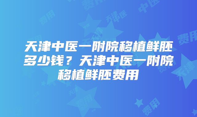 天津中医一附院移植鲜胚多少钱?天津中医一附院移植鲜胚费用
