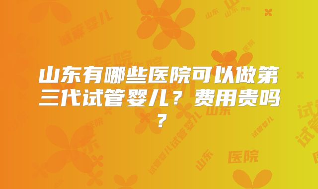 山东有哪些医院可以做第三代试管婴儿？费用贵吗？